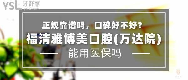 福清雅博美口腔(万达院)正规靠谱吗_地址_视频_口碑好不好_收费标准_能用社保吗?(正规靠谱/福州市福清市万达广场/口碑良好/收费中低/暂不能用社保)