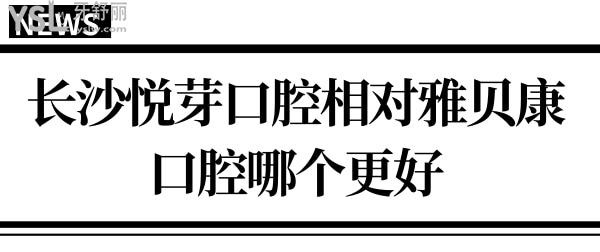 要想知道长沙悦芽口腔相对雅贝康口腔哪个好?不对比怎知道！