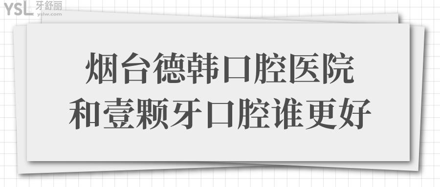 烟台德韩口腔医院和壹颗牙口腔谁好?从医院实力/口碑评价/价格表对比便知