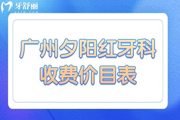 广州夕阳红牙科收费价目表2024：种植牙/镶牙/正畸前先看看费用清单