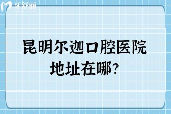 昆明尔迦口腔医院地址在哪？一城两院 还有收费标准供你参考