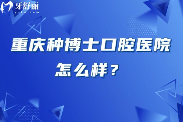 重庆种博士口腔医院怎么样？资质正规/环境好/口碑不错/收费合理/是看牙不错的选择