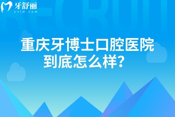 重庆牙博士口腔医院到底怎么样？从服务/设备/口碑/医生/看不错无套路