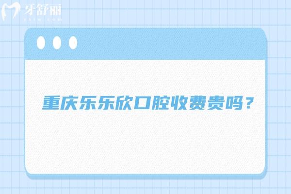 重庆乐乐欣口腔收费贵吗？收费挺合理的优势也多 附上口碑