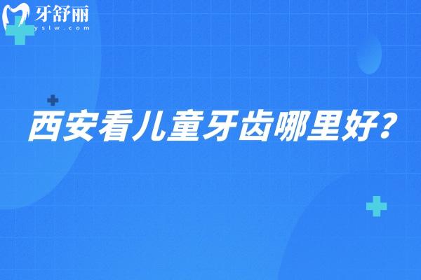 西安看儿童牙齿哪里好？小白兔/诺贝尔/团圆/中诺等八家看儿牙都不错