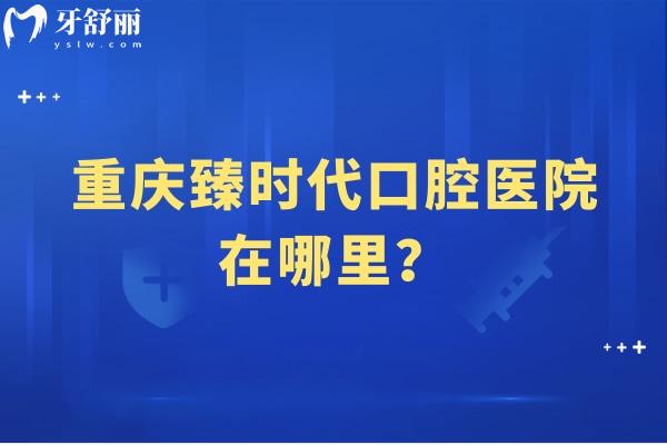 重庆臻时代口腔医院在哪里？在渝北区看牙技术好价格无套路