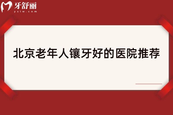 北京老年人镶牙好的医院推荐，精选6家技术高性价比高的医院