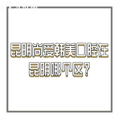 昆明尚爱韩美囗腔在昆明哪个区？盘龙/官渡/西山三家门店地址奉上