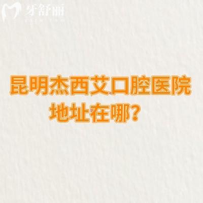 昆明杰西艾口腔医院地址在哪？详细地址/收费情况/口碑等已告知