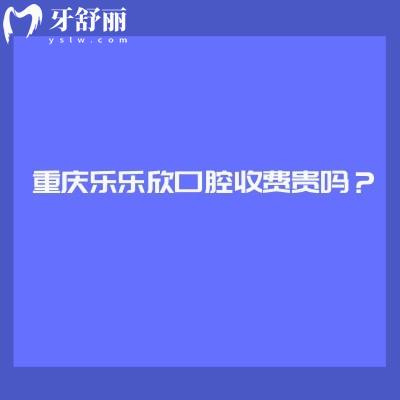 重庆乐乐欣口腔收费贵吗？收费挺合理的优势也多附上口碑