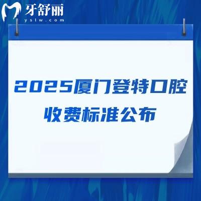 2025厦门登特口腔收费标准公布，补牙/拔牙/种牙/矫正/根管等价格齐全